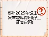 鄂州2025年焊工证复审题库(鄂州焊工证复审题)