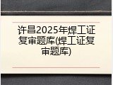 许昌2025年焊工证复审题库(焊工证复审题库)