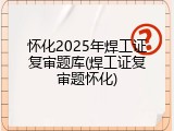 怀化2025年焊工证复审题库(焊工证复审题怀化)