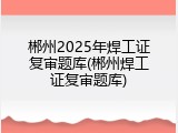 郴州2025年焊工证复审题库(郴州焊工证复审题库)