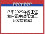 岳阳2025年焊工证复审题库(岳阳焊工证复审题库)