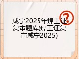 咸宁2025年焊工证复审题库(焊工证复审咸宁2025)