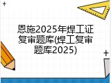 恩施2025年焊工证复审题库(焊工复审题库2025)