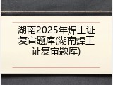 湖南2025年焊工证复审题库(湖南焊工证复审题库)