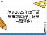 萍乡2025年焊工证复审题库(焊工证复审题萍乡)