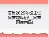 南昌2025年焊工证复审题库(焊工复审题库南昌)