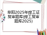 阜阳2025年焊工证复审题库(焊工复审题库2025)