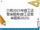 三明2025年焊工证复审题库(焊工证复审题库2025)