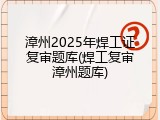 漳州2025年焊工证复审题库(焊工复审漳州题库)