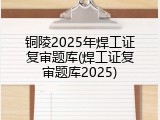 铜陵2025年焊工证复审题库(焊工证复审题库2025)
