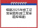 福建2025年焊工证复审题库(焊工复审题库福建)