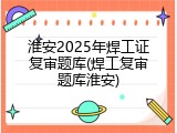 淮安2025年焊工证复审题库(焊工复审题库淮安)
