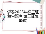 伊春2025年焊工证复审题库(焊工证复审题)