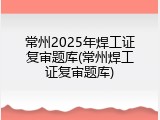常州2025年焊工证复审题库(常州焊工证复审题库)