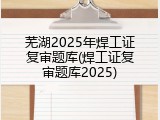 芜湖2025年焊工证复审题库(焊工证复审题库2025)