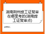 湖南荆州焊工证复审在哪里考的(湖南焊工证复审点)