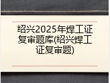 绍兴2025年焊工证复审题库(绍兴焊工证复审题)