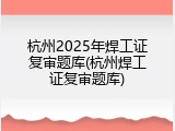 杭州2025年焊工证复审题库(杭州焊工证复审题库)