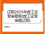 辽阳2025年焊工证复审题库(焊工证复审题辽阳)