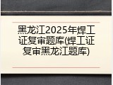 黑龙江2025年焊工证复审题库(焊工证复审黑龙江题库)