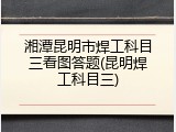 湘潭昆明市焊工科目三看图答题(昆明焊工科目三)