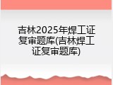 吉林2025年焊工证复审题库(吉林焊工证复审题库)