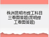株洲昆明市焊工科目三看图答题(昆明焊工看图答题)