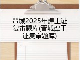 晋城2025年焊工证复审题库(晋城焊工证复审题库)