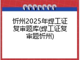 忻州2025年焊工证复审题库(焊工证复审题忻州)