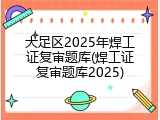大足区2025年焊工证复审题库(焊工证复审题库2025)