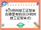 长沙荆州焊工证复审在哪里考的(长沙荆州焊工证复审点)