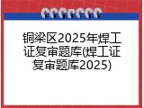 铜梁区2025年焊工证复审题库(焊工证复审题库2025)