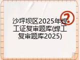 沙坪坝区2025年焊工证复审题库(焊工复审题库2025)