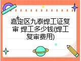 嘉定区九泰焊工证复审 焊工多少钱(焊工复审费用)