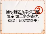 浦东新区九泰焊工证复审 焊工多少钱(九泰焊工证复审费用)