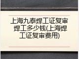 上海九泰焊工证复审 焊工多少钱(上海焊工证复审费用)