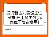 滨海新区九泰焊工证复审 焊工多少钱(九泰焊工复审费用)