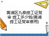 黄浦区九泰焊工证复审 焊工多少钱(黄浦焊工证复审费用)