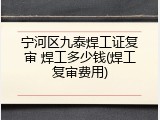 宁河区九泰焊工证复审 焊工多少钱(焊工复审费用)