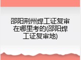 邵阳荆州焊工证复审在哪里考的(邵阳焊工证复审地)