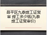 昌平区九泰焊工证复审 焊工多少钱(九泰焊工证复审价)