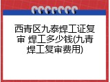 西青区九泰焊工证复审 焊工多少钱(九青焊工复审费用)