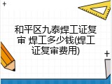 和平区九泰焊工证复审 焊工多少钱(焊工证复审费用)
