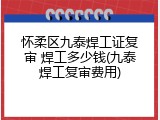 怀柔区九泰焊工证复审 焊工多少钱(九泰焊工复审费用)