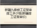 新疆九泰焊工证复审 焊工多少钱(新疆焊工证复审价)