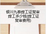 银川九泰焊工证复审 焊工多少钱(焊工证复审费用)