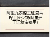 阿里九泰焊工证复审 焊工多少钱(阿里焊工证复审费用)