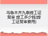 乌鲁木齐九泰焊工证复审 焊工多少钱(焊工证复审费用)