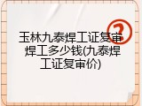 玉林九泰焊工证复审 焊工多少钱(九泰焊工证复审价)