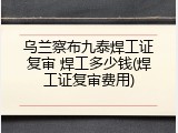 乌兰察布九泰焊工证复审 焊工多少钱(焊工证复审费用)